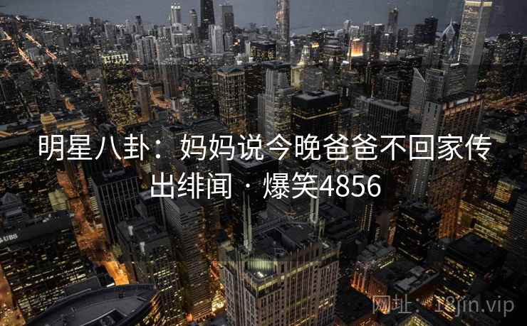 明星八卦:妈妈说今晚爸爸不回家传出绯闻 · 爆笑4856 明星八卦:妈妈说今晚爸爸不回家传出绯闻 · 爆笑4856