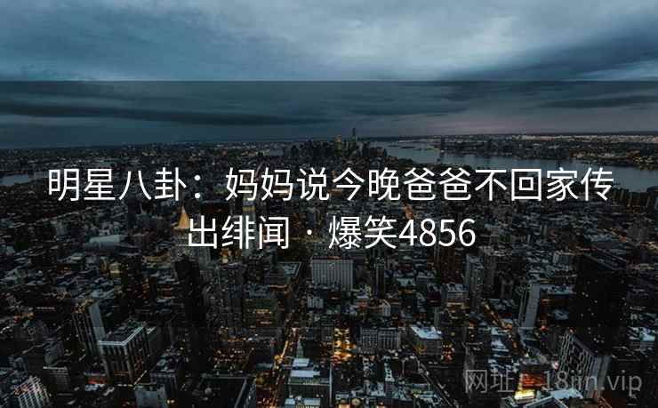 明星八卦:妈妈说今晚爸爸不回家传出绯闻 · 爆笑4856 明星八卦:妈妈说今晚爸爸不回家传出绯闻 · 爆笑4856