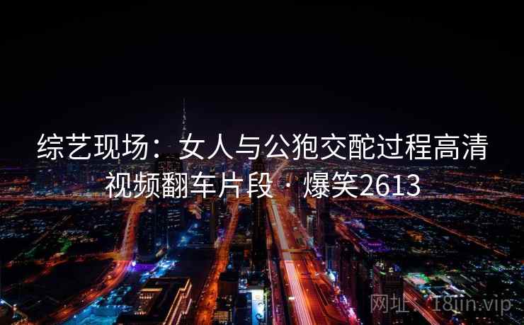 综艺现场：女人与公狍交酡过程高清视频翻车片段 · 爆笑2613
