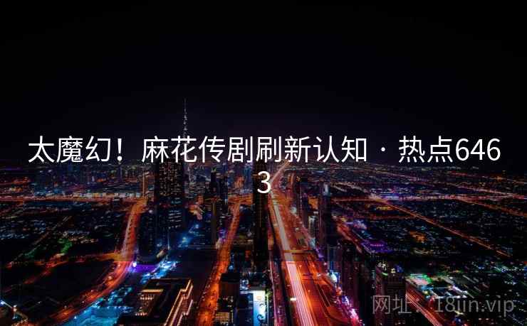 太魔幻！麻花传剧刷新认知 · 热点6463