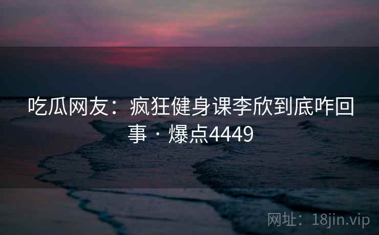 吃瓜网友:疯狂健身课李欣到底咋回事 · 爆点4449 吃瓜网友:疯狂健身课李欣到底咋回事 · 爆点4449