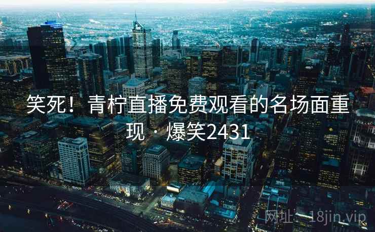 笑死！青柠直播免费观看的名场面重现 · 爆笑2431