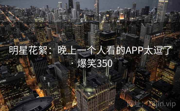 明星花絮:晚上一个人看的APP太逗了 · 爆笑350 明星花絮:晚上一个人看的APP太逗了 · 爆笑350