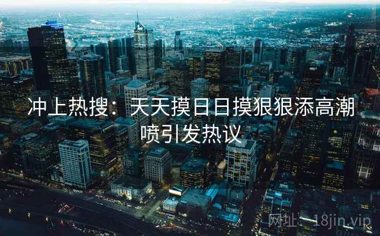 冲上热搜:天天摸日日摸狠狠添高潮喷引发热议 冲上热搜:天天摸日日摸狠狠添高潮喷引发热议