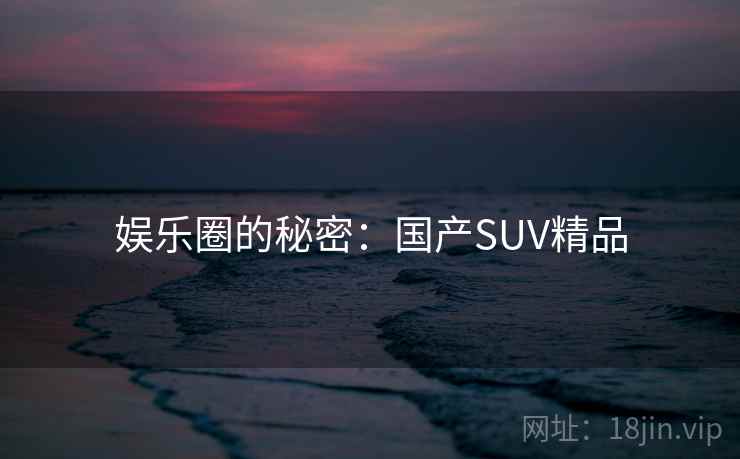 娱乐圈的秘密：国产SUV精品